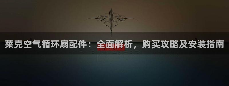 凯发a600丶cc官网首页：莱克空气循环扇配件：全面解析，购买攻略及安装指南