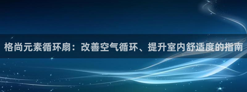 凯发娱乐官方网站：格尚元素循环扇：改善空气循环、提升室内舒适度的指南
